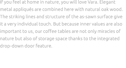 If you feel at home in nature, you will love Vara. Elegant metal appliqu s are combined here with natural oak wood. T...