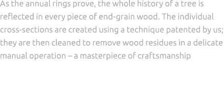 As the annual rings prove, the whole history of a tree is reflected in every piece of end grain wood. The individual ...