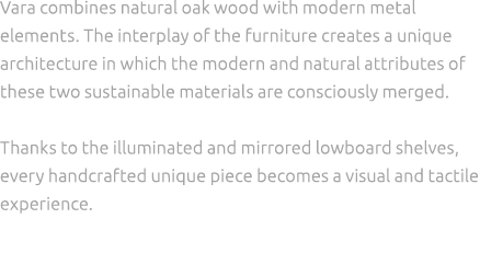 Vara combines natural oak wood with modern metal elements. The interplay of the furniture creates a unique architectu...