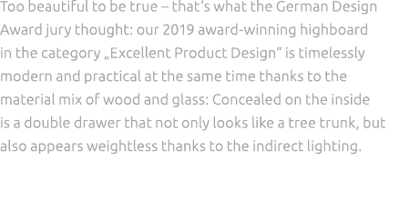 Too beautiful to be true – that‘s what the German Design Award jury thought: our 2019 award winning highboard in the ...