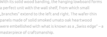 With its solid wood banding, the hanging lowboard forms a perfect unit with the wall shelf, from which small „branche...