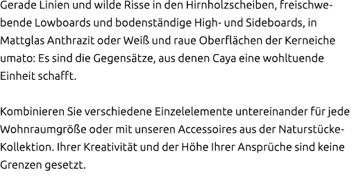 Gerade Linien und wilde Risse in den Hirnholzscheiben, freischwe­bende Lowboards und bodenst ndige High und Sideboard...