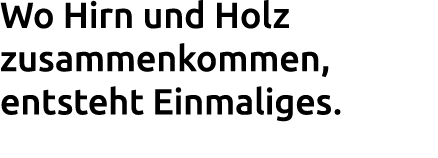 Wo Hirn und Holz zusammenkommen, entsteht Einmaliges. 