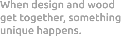 When design and wood get together, something unique happens. 