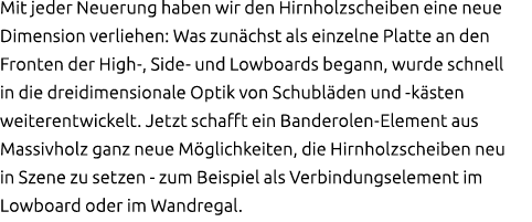 Mit jeder Neuerung haben wir den Hirnholzscheiben eine neue Dimension verliehen: Was zun chst als einzelne Platte an ...