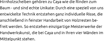 Hirnholzscheiben geh ren zu Caya wie die Rinden zum Baum und sind echte Unikate: Durch eine speziell von uns entwicke...