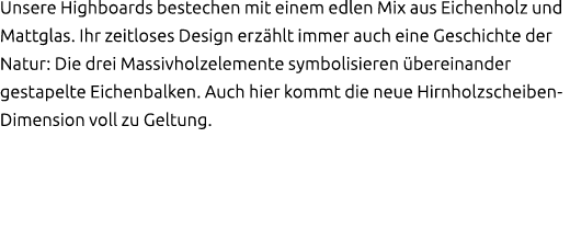 Unsere Highboards bestechen mit einem edlen Mix aus Eichenholz und Mattglas. Ihr zeitloses Design erz hlt immer auch ...