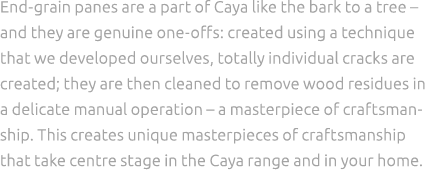 End grain panes are a part of Caya like the bark to a tree – and they are genuine one offs: created using a technique...
