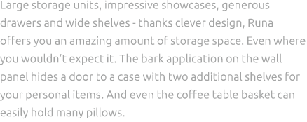 Large storage units, impressive showcases, generous drawers and wide shelves thanks clever design, Runa offers you an...