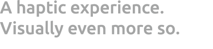 A haptic experience. Visually even more so.