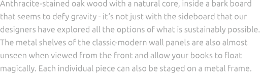 Anthracite stained oak wood with a natural core, inside a bark board that seems to defy gravity it‘s not just with th...