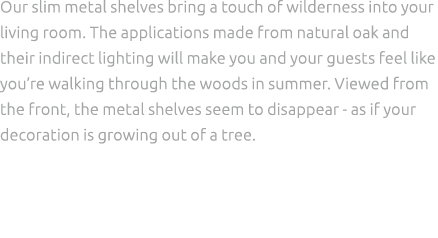 Our slim metal shelves bring a touch of wilderness into your living room. The applications made from natural oak and ...
