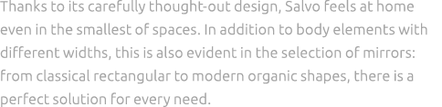 Thanks to its carefully thought out design, Salvo feels at home even in the smallest of spaces. In addition to body e...