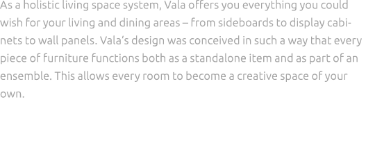 As a holistic living space system, Vala offers you everything you could wish for your living and dining areas – from ...