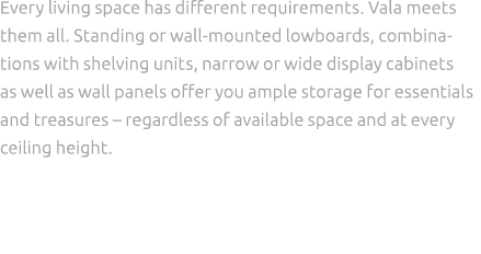 Every living space has different requirements. Vala meets them all. Standing or wall mounted lowboards, combinations ...