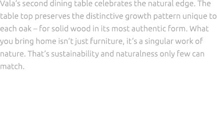 Vala‘s second dining table celebrates the natural edge. The table top preserves the distinctive growth pattern unique...