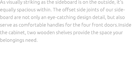 As visually striking as the sideboard is on the outside, it‘s equally spacious within. The offset side joints of our ...