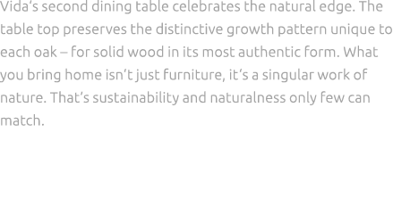 Vida‘s second dining table celebrates the natural edge. The table top preserves the distinctive growth pattern unique...